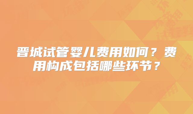晋城试管婴儿费用如何?费用构成包括哪些环节?