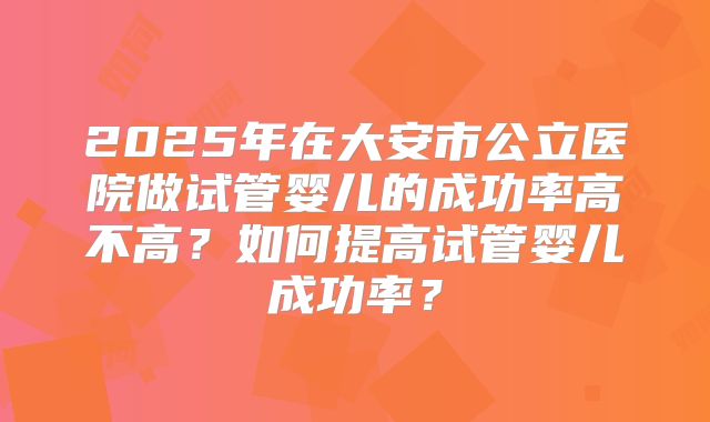 2025年在大安市公立医院做试管婴儿的成功率高不高?如何提高试管婴儿成功率?