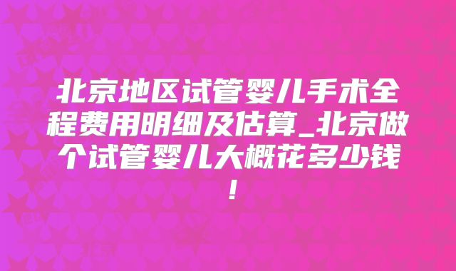 北京地区试管婴儿手术全程费用明细及估算_北京做个试管婴儿大概花多少钱！