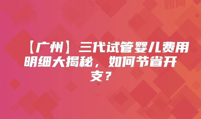 【广州】三代试管婴儿费用明细大揭秘,如何节省开支?