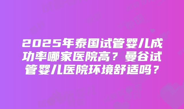 2025年泰国试管婴儿成功率哪家医院高？曼谷试管婴儿医院环境舒适吗？