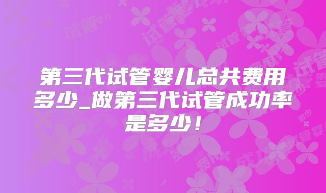 第三代试管婴儿总共费用多少_做第三代试管成功率是多少!