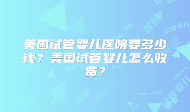 美国试管婴儿医院要多少钱?美国试管婴儿怎么收费?