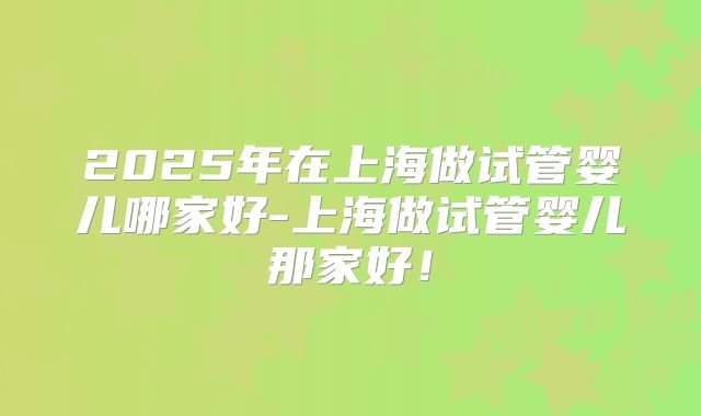 2025年在上海做试管婴儿哪家好-上海做试管婴儿那家好!