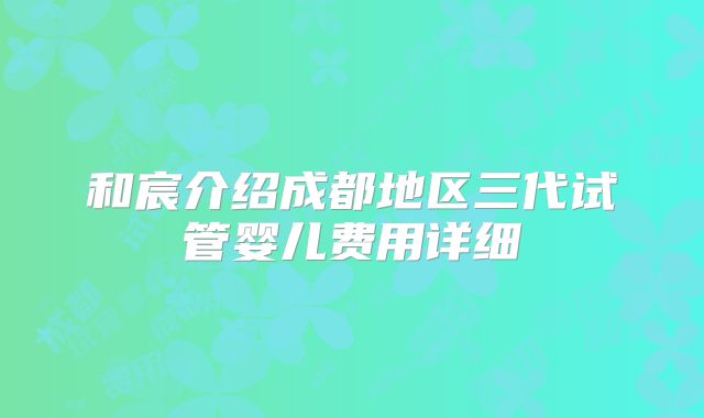 和宸介绍成都地区三代试管婴儿费用详细
