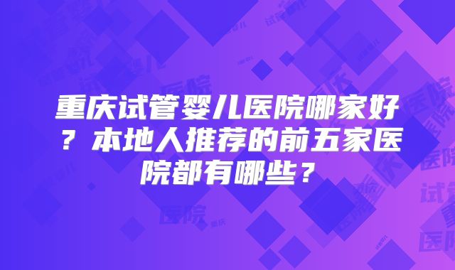 重庆试管婴儿医院哪家好?本地人推荐的前五家医院都有哪些?