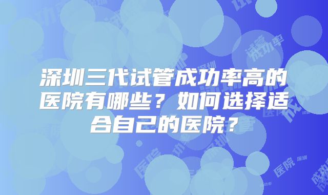 深圳三代试管成功率高的医院有哪些?如何选择适合自己的医院?