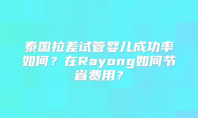 泰国拉差试管婴儿成功率如何？在Rayong如何节省费用？