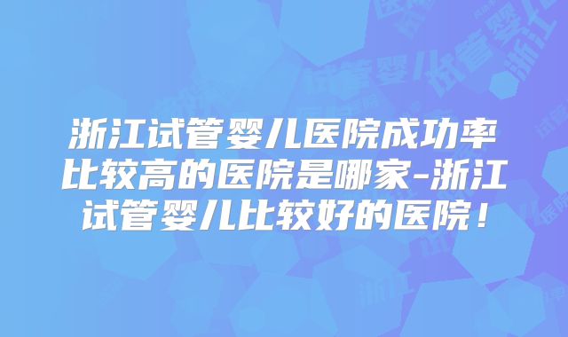 浙江试管婴儿医院成功率比较高的医院是哪家-浙江试管婴儿比较好的医院!
