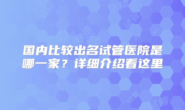 国内比较出名试管医院是哪一家？详细介绍看这里
