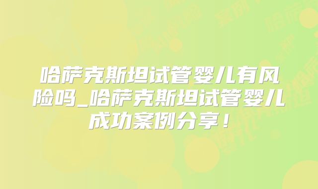 哈萨克斯坦试管婴儿有风险吗_哈萨克斯坦试管婴儿成功案例分享！