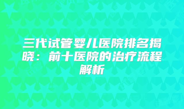 三代试管婴儿医院排名揭晓:前十医院的治疗流程解析