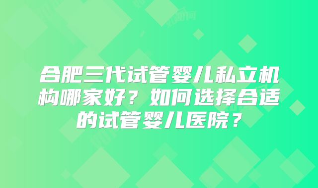 合肥三代试管婴儿私立机构哪家好?如何选择合适的试管婴儿医院?