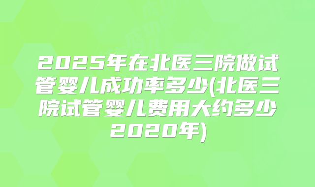 2025年在北医三院做试管婴儿成功率多少(北医三院试管婴儿费用大约多少2020年)