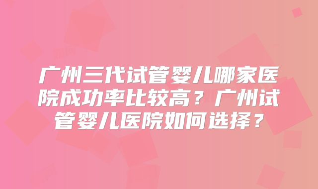 广州三代试管婴儿哪家医院成功率比较高?广州试管婴儿医院如何选择?