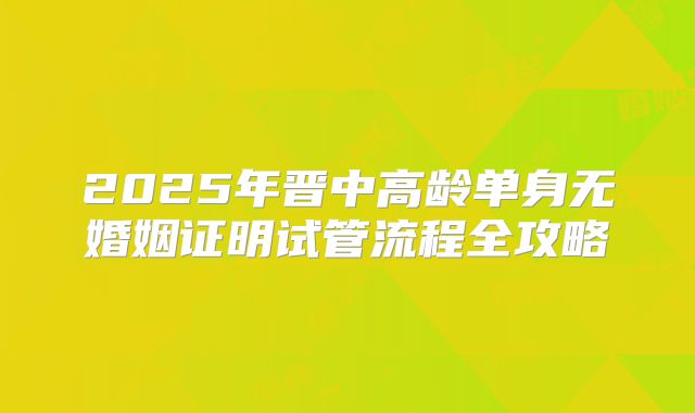2025年晋中高龄单身无婚姻证明试管流程全攻略