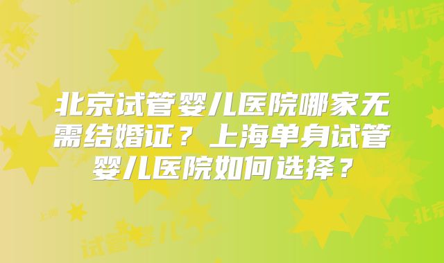 北京试管婴儿医院哪家无需结婚证?上海单身试管婴儿医院如何选择?