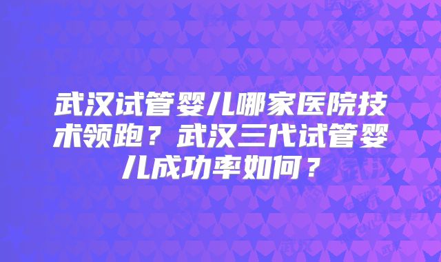 武汉试管婴儿哪家医院技术领跑？武汉三代试管婴儿成功率如何？