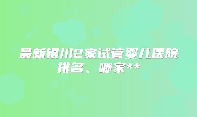 最新银川2家试管婴儿医院排名、哪家**