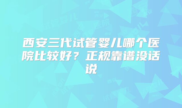 西安三代试管婴儿哪个医院比较好?正规靠谱没话说
