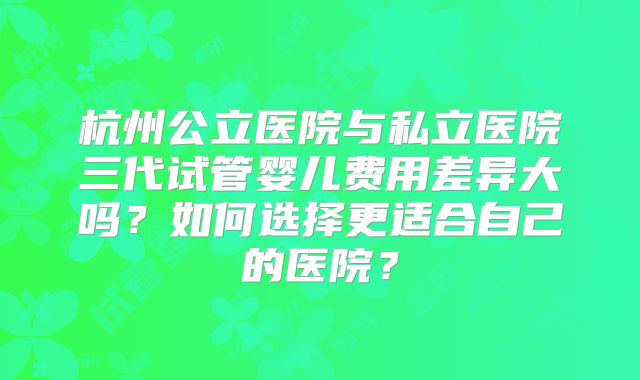杭州公立医院与私立医院三代试管婴儿费用差异大吗？如何选择更适合自己的医院？