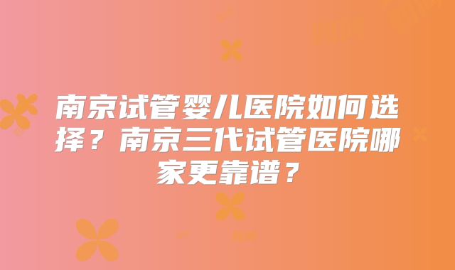 南京试管婴儿医院如何选择？南京三代试管医院哪家更靠谱？