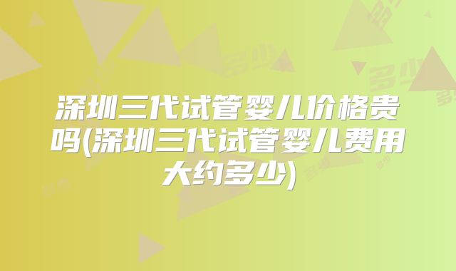 深圳三代试管婴儿价格贵吗(深圳三代试管婴儿费用大约多少)