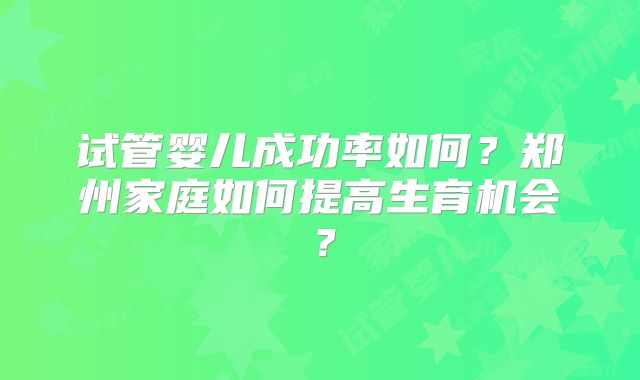 试管婴儿成功率如何?郑州家庭如何提高生育机会?