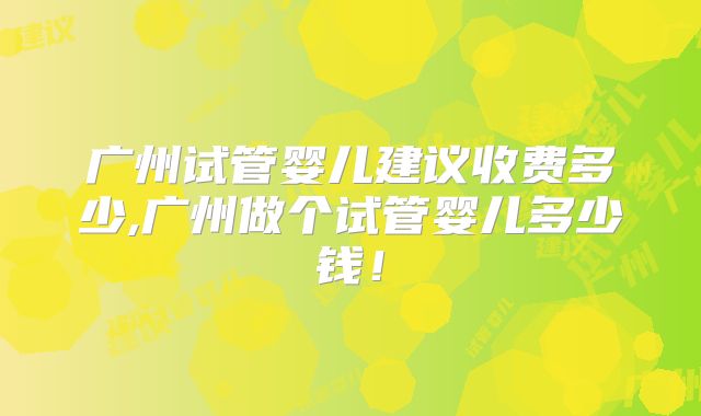广州试管婴儿建议收费多少,广州做个试管婴儿多少钱!