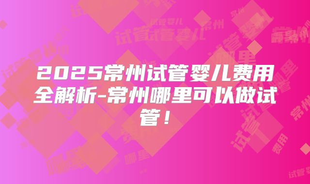 2025常州试管婴儿费用全解析-常州哪里可以做试管！