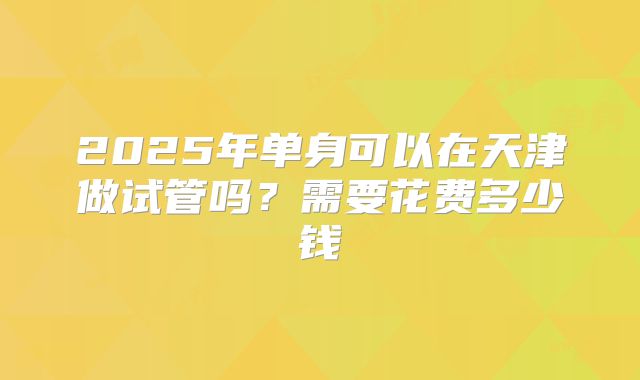 2025年单身可以在天津做试管吗?需要花费多少钱