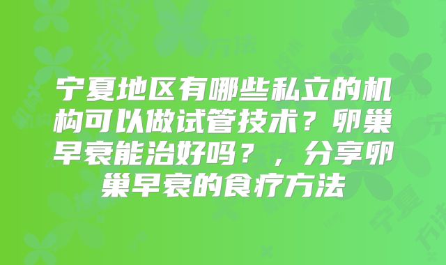 宁夏地区有哪些私立的机构可以做试管技术？卵巢早衰能治好吗？，分享卵巢早衰的食疗方法