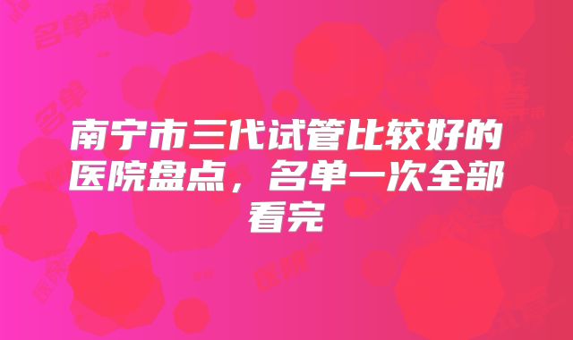 南宁市三代试管比较好的医院盘点，名单一次全部看完