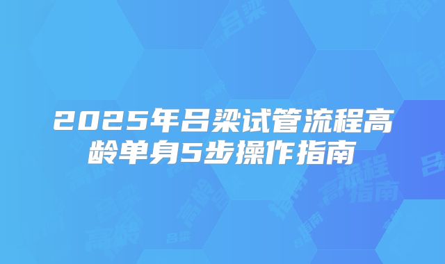 2025年吕梁试管流程高龄单身5步操作指南