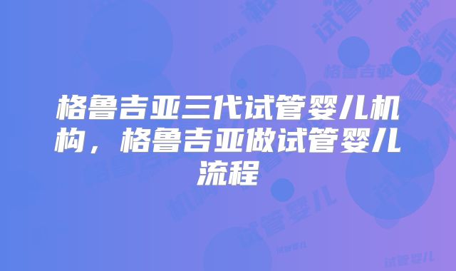格鲁吉亚三代试管婴儿机构,格鲁吉亚做试管婴儿流程