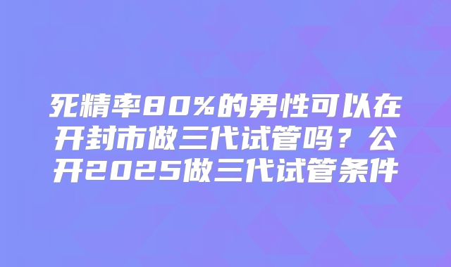 死精率80%的男性可以在开封市做三代试管吗？公开2025做三代试管条件