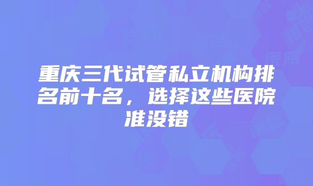 重庆三代试管私立机构排名前十名，选择这些医院准没错