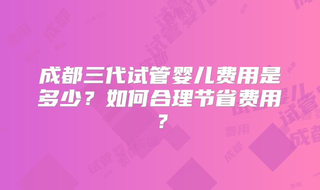 成都三代试管婴儿费用是多少?如何合理节省费用?