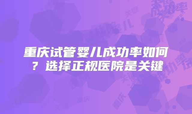 重庆试管婴儿成功率如何?选择正规医院是关键