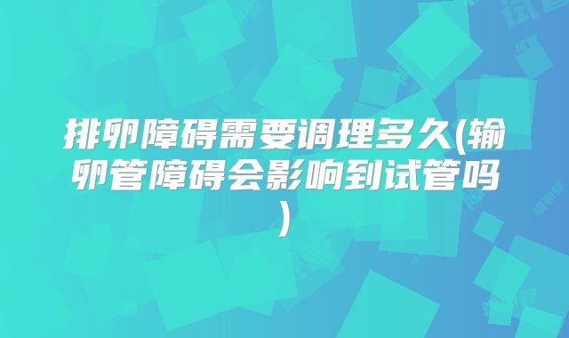 排卵障碍需要调理多久(输卵管障碍会影响到试管吗)