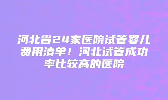 河北省24家医院试管婴儿费用清单!河北试管成功率比较高的医院