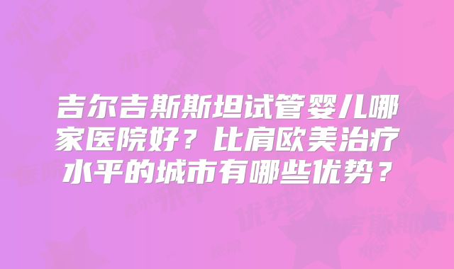 吉尔吉斯斯坦试管婴儿哪家医院好?比肩欧美治疗水平的城市有哪些优势?
