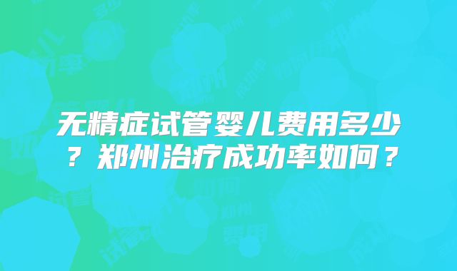 无精症试管婴儿费用多少?郑州治疗成功率如何?