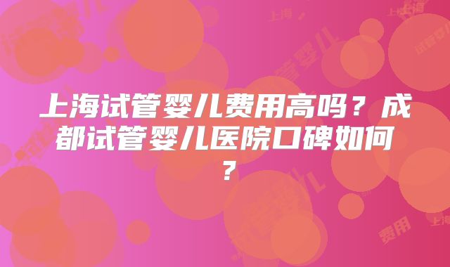 上海试管婴儿费用高吗？成都试管婴儿医院口碑如何？