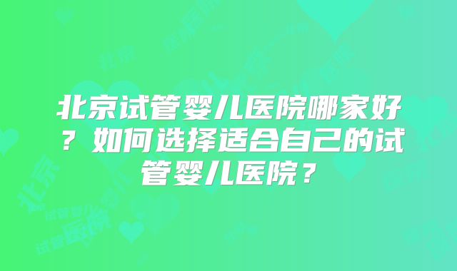 北京试管婴儿医院哪家好？如何选择适合自己的试管婴儿医院？