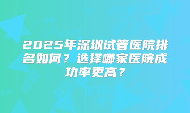 2025年深圳试管医院排名如何?选择哪家医院成功率更高?