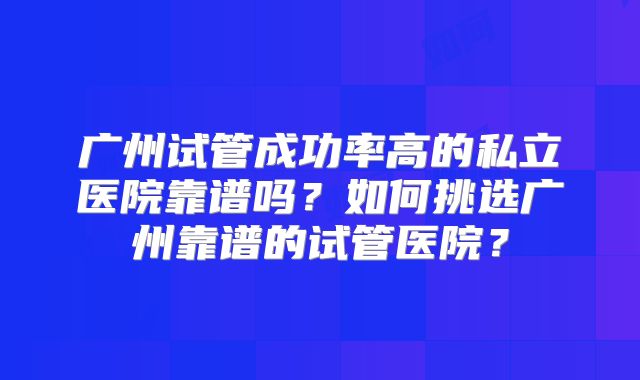 广州试管成功率高的私立医院靠谱吗？如何挑选广州靠谱的试管医院？