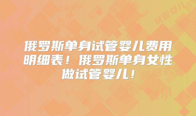 俄罗斯单身试管婴儿费用明细表！俄罗斯单身女性做试管婴儿！