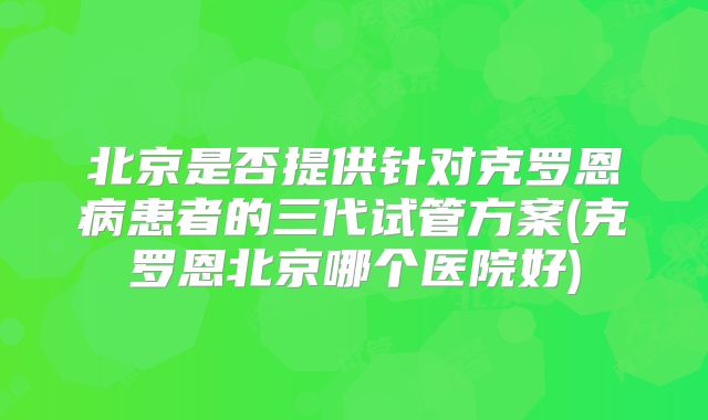 北京是否提供针对克罗恩病患者的三代试管方案(克罗恩北京哪个医院好)