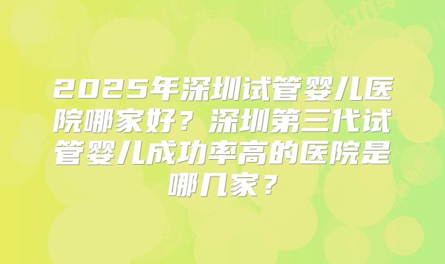 2025年深圳试管婴儿医院哪家好？深圳第三代试管婴儿成功率高的医院是哪几家？